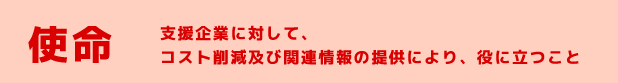 使命　支援企業に対して、コスト削減及び関連情報の提供により、役に立つこと